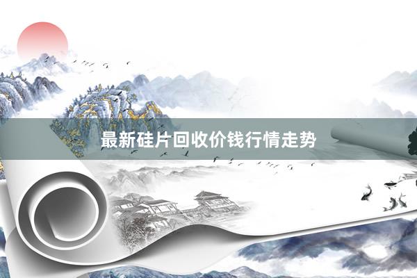 最新硅片回收价钱行情走势